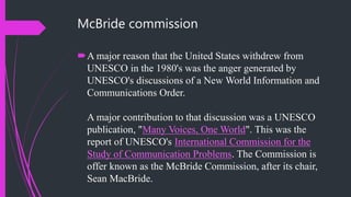McBride commission
A major reason that the United States withdrew from
UNESCO in the 1980's was the anger generated by
UNESCO's discussions of a New World Information and
Communications Order.
A major contribution to that discussion was a UNESCO
publication, "Many Voices, One World". This was the
report of UNESCO's International Commission for the
Study of Communication Problems. The Commission is
offer known as the McBride Commission, after its chair,
Sean MacBride.
 