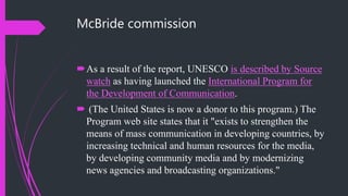 McBride commission
As a result of the report, UNESCO is described by Source
watch as having launched the International Program for
the Development of Communication.
 (The United States is now a donor to this program.) The
Program web site states that it "exists to strengthen the
means of mass communication in developing countries, by
increasing technical and human resources for the media,
by developing community media and by modernizing
news agencies and broadcasting organizations."
 