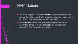 NAM Nations
 The Non-Aligned Movement (NAM) is a group of states that
are not formally aligned with or against any major power bloc.
As of 2012, the movement has 120 members. ...
 The countries of the Non-Aligned Movement represent
nearly two-thirds of the United Nations' members and
contain 55% of the world population.
 