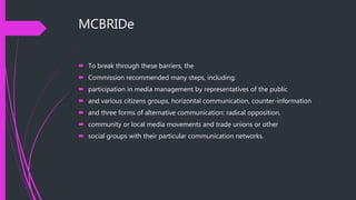 MCBRIDe
 To break through these barriers, the
 Commission recommended many steps, including:
 participation in media management by representatives of the public
 and various citizens groups, horizontal communication, counter-information
 and three forms of alternative communication: radical opposition,
 community or local media movements and trade unions or other
 social groups with their particular communication networks.
 