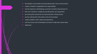  the freedom of journalists and all professionals in the communication
 media, a freedom inseparable from responsibility;
 (vii) the capacity of developing countries to achieve improvement of
 their own situations, notably by providing their own equipment,
 by training their personnel, by improving their infrastructures
 and by making their information and communication
 media suitable to their needs and aspirations;
 (viii) the sincere will of developed countries to help them attain these
 objectives;
 