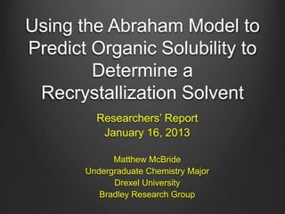 Using the Abraham Model to
Predict Organic Solubility to
Determine a
Recrystallization Solvent
Researchers’ Report
January 16, 2013
Matthew McBride
Undergraduate Chemistry Major
Drexel University
Bradley Research Group
 