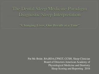 The Dental Sleep Medicine Paradigm 
Diagnostic Sleep Interpretation 
 
“Changing Lives, One Breath at a Time”
Pat Mc Bride, BA,RDA,CPSGT, CCSH, Sleep Clinician
Board of Directors American Academy of
Physiological Medicine and Dentistry
Sleep Scoring and Reporting 2016
 