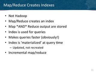 Map/Reduce	
  Creates	
  Indexes	
  

 •    Not	
  Hadoop	
  
 •    Map/Reduce	
  creates	
  an	
  index	
  
 •    Map	
  *AND*	
  Reduce	
  output	
  are	
  stored	
  
 •    Index	
  is	
  used	
  for	
  queries	
  
 •    Makes	
  queries	
  faster	
  (obviously!)	
  
 •    Index	
  is	
  ‘materialized’	
  at	
  query	
  ?me	
  
       –  Updated,	
  not	
  recreated	
  
 •  Incremental	
  map/reduce	
  



                                                                11	
  
 