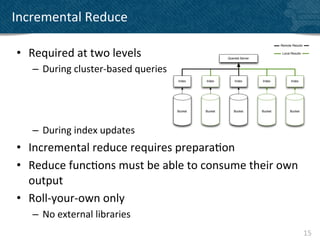 Incremental	
  Reduce	
  

 •  Required	
  at	
  two	
  levels	
  
     –  During	
  cluster-­‐based	
  queries	
  



     	
  
     –  During	
  index	
  updates	
  
 •  Incremental	
  reduce	
  requires	
  prepara?on	
  
 •  Reduce	
  func?ons	
  must	
  be	
  able	
  to	
  consume	
  their	
  own	
  
    output	
  
 •  Roll-­‐your-­‐own	
  only	
  
     –  No	
  external	
  libraries	
  
                                                                                    15	
  
 