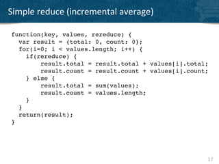 Simple	
  reduce	
  (incremental	
  average)	
  

 function(key, values, rereduce) {!
    var result = {total: 0, count: 0};!
    for(i=0; i < values.length; i++) {!
      if(rereduce) {
          result.total = result.total + values[i].total;
          result.count = result.count + values[i].count;
      } else {
          result.total = sum(values);
          result.count = values.length;
      }
    }
    return(result); !
 }!




                                                       17	
  
 