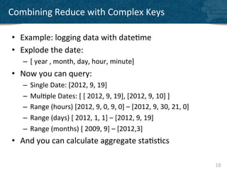 Combining	
  Reduce	
  with	
  Complex	
  Keys	
  

 •  Example:	
  logging	
  data	
  with	
  date?me	
  
 •  Explode	
  the	
  date:	
  
     –  [	
  year	
  ,	
  month,	
  day,	
  hour,	
  minute]	
  
 •  Now	
  you	
  can	
  query:	
  
     –  Single	
  Date:	
  [2012,	
  9,	
  19]	
  
     –  Mul?ple	
  Dates:	
  [	
  [	
  2012,	
  9,	
  19],	
  [2012,	
  9,	
  10]	
  ]	
  	
  
     –  Range	
  (hours)	
  [2012,	
  9,	
  0,	
  9,	
  0]	
  –	
  [2012,	
  9,	
  30,	
  21,	
  0]	
  
     –  Range	
  (days)	
  [	
  2012,	
  1,	
  1]	
  –	
  [2012,	
  9,	
  19]	
  
     –  Range	
  (months)	
  [	
  2009,	
  9]	
  –	
  [2012,3]	
  
 •  And	
  you	
  can	
  calculate	
  aggregate	
  sta?s?cs	
  

                                                                                                          18	
  
 