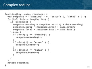 Complex	
  reduce	
  

 function(key, data, rereduce) {!
    var response = {"warning" : 0, "error": 0, "fatal" : 0 };!
    for(i=0; i<data.length; i++) {!
       if (rereduce) {!
          response.warning = response.warning + data.warning;!
          response.error = response.error + data.error;!
          response.fatal = response.fatal + data.fatal;!
       } else {!
          if (data[i] == "warning") {!
             response.warning++;!
          }!
          if (data[i] == "error" ) {!
             response.error++;!
          }!
          if (data[i] == "fatal" ) {!
             response.error++;!
          }!
       }!
    }!
    return response;!
 }!
                                                               19	
  
 