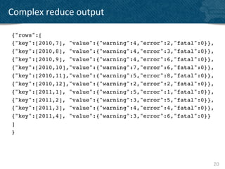 Complex	
  reduce	
  output	
  

 {"rows":[
 {"key":[2010,7], "value":{"warning":4,"error":2,"fatal":0}},
 {"key":[2010,8], "value":{"warning":4,"error":3,"fatal":0}},
 {"key":[2010,9], "value":{"warning":4,"error":6,"fatal":0}},
 {"key":[2010,10],"value":{"warning":7,"error":6,"fatal":0}},
 {"key":[2010,11],"value":{"warning":5,"error":8,"fatal":0}},
 {"key":[2010,12],"value":{"warning":2,"error":2,"fatal":0}},
 {"key":[2011,1], "value":{"warning":5,"error":1,"fatal":0}},
 {"key":[2011,2], "value":{"warning":3,"error":5,"fatal":0}},
 {"key":[2011,3], "value":{"warning":4,"error":4,"fatal":0}},
 {"key":[2011,4], "value":{"warning":3,"error":6,"fatal":0}}
 ]
 } !




                                                            20	
  
 