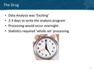 The	
  Drug	
  

 •    Data	
  Analysis	
  was	
  ‘Exci?ng’	
  
 •    2-­‐3	
  days	
  to	
  write	
  the	
  analysis	
  program	
  
 •    Processing	
  would	
  occur	
  overnight	
  
 •    Sta?s?cs	
  required	
  ‘whole	
  set’	
  processing	
  




                                                                       3	
  
 