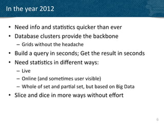 In	
  the	
  year	
  2012	
  

 •  Need	
  info	
  and	
  sta?s?cs	
  quicker	
  than	
  ever	
  
 •  Database	
  clusters	
  provide	
  the	
  backbone	
  
      –  Grids	
  without	
  the	
  headache	
  
 •  Build	
  a	
  query	
  in	
  seconds;	
  Get	
  the	
  result	
  in	
  seconds	
  
 •  Need	
  sta?s?cs	
  in	
  diﬀerent	
  ways:	
  
      –  Live	
  
      –  Online	
  (and	
  some?mes	
  user	
  visible)	
  
      –  Whole	
  of	
  set	
  and	
  par?al	
  set,	
  but	
  based	
  on	
  Big	
  Data	
  
 •  Slice	
  and	
  dice	
  in	
  more	
  ways	
  without	
  eﬀort	
  
 	
  

                                                                                                6	
  
 