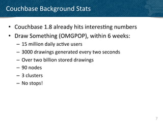 Couchbase	
  Background	
  Stats	
  

 •  Couchbase	
  1.8	
  already	
  hits	
  interes?ng	
  numbers	
  
 •  Draw	
  Something	
  (OMGPOP),	
  within	
  6	
  weeks:	
  
     –  15	
  million	
  daily	
  ac?ve	
  users	
  	
  
     –  3000	
  drawings	
  generated	
  every	
  two	
  seconds	
  
     –  Over	
  two	
  billion	
  stored	
  drawings	
  
     –  90	
  nodes	
  
     –  3	
  clusters	
  
     –  No	
  stops!	
  




                                                                       7	
  
 