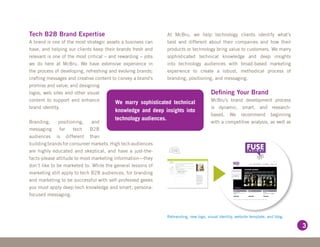 Tech B2B Brand Expertise                                     At McBru, we help technology clients identify what’s
A brand is one of the most strategic assets a business can   best and different about their companies and how their
have, and helping our clients keep their brands fresh and    products or technology bring value to customers. We marry
relevant is one of the most critical – and rewarding – jobs  sophisticated technical knowledge and deep insights
we do here at McBru. We have extensive experience in         into technology audiences with broad-based marketing
the process of developing, refreshing and evolving brands;   experience to create a robust, methodical process of
crafting messages and creative content to convey a brand’s   branding, positioning, and messaging.
promise and value; and designing
logos, web sites and other visual                                                    Defining Your Brand
content to support and enhance                                                       McBru’s brand development process
                                          We marry sophisticated technical
brand identity.                                                                      is dynamic, smart, and research-
                                        knowledge and deep insights into
                                                                                     based. We recommend beginning
                                        technology audiences.
Branding,      positioning,   and                                                    with a competitive analysis, as well as
messaging      for    tech   B2B
audiences is different than
building brands for consumer markets. High tech audiences
are highly educated and skeptical, and have a just-the-
facts-please attitude to most marketing information—they
don’t like to be marketed to. While the general lessons of
marketing still apply to tech B2B audiences, for branding
and marketing to be successful with self-professed geeks
you must apply deep-tech knowledge and smart, persona-
focused messaging.



                                                             Rebranding, new logo, visual identity, website template, and blog.

                                                                                                                                  3
 