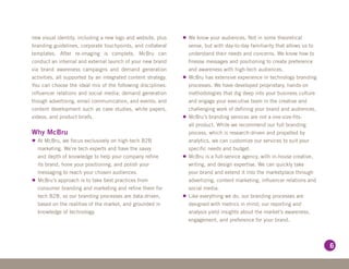 new visual identity, including a new logo and website, plus    •	We know your audiences. Not in some theoretical
branding guidelines, corporate touchpoints, and collateral       sense, but with day-to-day familiarity that allows us to
templates. After re-imaging is complete, McBru can               understand their needs and concerns. We know how to
conduct an internal and external launch of your new brand        finesse messages and positioning to create preference
via brand awareness campaigns and demand generation              and awareness with high-tech audiences.
activities, all supported by an integrated content strategy.   •	McBru has extensive experience in technology branding
You can choose the ideal mix of the following disciplines:       processes. We have developed proprietary, hands-on
influencer relations and social media; demand generation         methodologies that dig deep into your business culture
though advertising, email communication, and events; and         and engage your executive team in the creative and
content development such as case studies, white papers,          challenging work of defining your brand and audiences.
videos, and product briefs.                                    •	McBru’s branding services are not a one-size-fits-
                                                                 all product. While we recommend our full branding
Why McBru                                                        process, which is research-driven and propelled by
•	At McBru, we focus exclusively on high-tech B2B                analytics, we can customize our services to suit your
  marketing. We’re tech experts and have the savvy               specific needs and budget.
  and depth of knowledge to help your company refine           •	McBru is a full-service agency, with in-house creative,
  its brand, hone your positioning, and polish your              writing, and design expertise. We can quickly take
  messaging to reach your chosen audiences.                      your brand and extend it into the marketplace through
•	McBru’s approach is to take best practices from                advertizing, content marketing, influencer relations and
  consumer branding and marketing and refine them for            social media.
  tech B2B, so our branding processes are data-driven,         •	Like everything we do, our branding processes are
  based on the realities of the market, and grounded in          designed with metrics in mind; our reporting and
  knowledge of technology.                                       analysis yield insights about the market’s awareness,
                                                                 engagement, and preference for your brand.




                                                                                                                            6
 