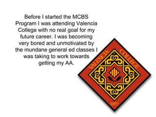 Before I started the MCBS 
Program I was attending Valencia 
College with no real goal for my 
future career. I was becoming 
very bored and unmotivated by 
the mundane general ed classes I 
was taking to work towards 
getting my AA. 
 