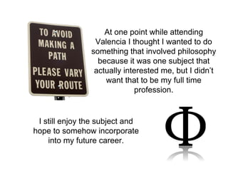 At one point while attending 
Valencia I thought I wanted to do 
something that involved philosophy 
because it was one subject that 
actually interested me, but I didn’t 
want that to be my full time 
profession. 
I still enjoy the subject and 
hope to somehow incorporate 
into my future career. 
 