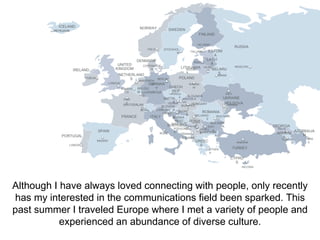 DUBLIN 
ICELAND 
REYKJAVIK 
IRELAND 
UNITED 
KINGDOM 
NORWAY 
OSLO 
DENMARK 
COPENHAGE 
NETHERLAND 
LONDON 
PORTUGAL 
LISBON 
SPAIN 
MADRID 
PARI 
S 
FRANCE 
BERLIN 
BELGIU 
M LUXEMBOUR 
ITALY 
BOSNIA 
HERZ. 
SARAJEVO 
MONTENEGR 
ROME 
G 
BRUSSE 
LS 
S 
AMSTERDA 
GEMRMAN 
Y 
N 
SWEDEN 
STOCKHOL 
M 
FINLAND 
HELSINKI 
ESTONI 
A 
TALLINN 
RUSSIA 
MOSCOW 
RIGA 
LATVI 
A 
VILNIU 
S 
LITHUANIA 
RUSSI 
A 
POLAND 
WARSA 
W 
BELARU 
S 
MINSK 
KIEV 
UKRAINE 
MOLDOVA CHISINA 
U 
ROMANIA 
BUCHARE 
ST 
SWITZERLAN 
D 
BERN 
CHECH 
REP 
PRAGU 
AUSTRI 
A VIENNA 
SLOVAKIA 
BRATISLA 
VA 
E 
HUNGARY 
BUDAPES 
T 
ANKARA 
TURKEY 
CYPRU 
S 
NICOSIA 
BULGARI 
BELGRAD 
SOFI A 
A 
ATHEN 
S 
KOSOV 
GREEC 
E 
PODGOROIC 
A 
TIRANA 
ALBANIA 
CROATI 
A 
ZAGRE 
B 
SERBIA 
E 
SLOVENI 
LJUBLJAN A 
A 
MACEDONI 
A 
SKOPJ 
E 
O 
PRISTINA 
TBILIS 
I 
YEREVA 
N 
GEORGIA 
AZERBAIJA 
N 
BAK 
U 
ARMENI 
A 
Although I have always loved connecting with people, only recently 
has my interested in the communications field been sparked. This 
past summer I traveled Europe where I met a variety of people and 
experienced an abundance of diverse culture. 
 