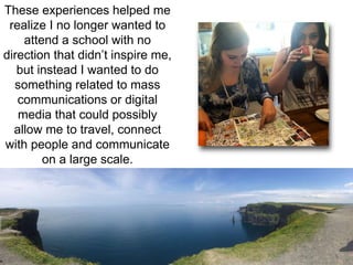 These experiences helped me 
realize I no longer wanted to 
attend a school with no 
direction that didn’t inspire me, 
but instead I wanted to do 
something related to mass 
communications or digital 
media that could possibly 
allow me to travel, connect 
with people and communicate 
on a large scale. 
 