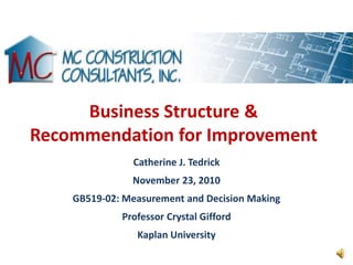 Business Structure &
Recommendation for Improvement
               Catherine J. Tedrick
               November 23, 2010
    GB519-02: Measurement and Decision Making
             Professor Crystal Gifford
                Kaplan University
 