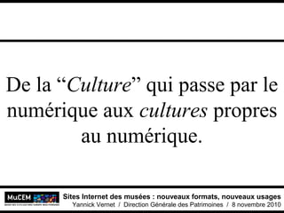 Sites Internet des musées : nouveaux formats, nouveaux usages
Yannick Vernet / Direction Générale des Patrimoines / 8 novembre 2010
De la “Culture” qui passe par le
numérique aux cultures propres
au numérique.
 