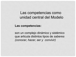 Las competencias como
   unidad central del Modelo

Las competencias:

son un complejo dinámico y sistémico
que articula distintos tipos de saberes
(conocer, hacer, ser y convivir)
 