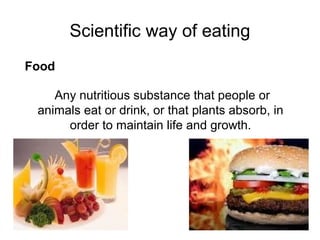 Scientific way of eating
Any nutritious substance that people or
animals eat or drink, or that plants absorb, in
order to maintain life and growth.
Food
 