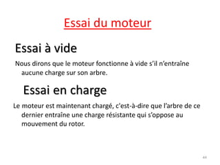 Essai du moteur 
Essai à vide 
Nous dirons que le moteur fonctionne à vide s’il n’entraîne aucune charge sur son arbre. 
Essai en charge 
Le moteur est maintenant chargé, c'est-à-dire que l’arbre de ce dernier entraîne une charge résistante qui s’oppose au mouvement du rotor. 
44  