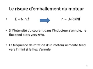 Le risque d’emballement du moteur 
• E = N.n.f n = U-RI/Nf 
•Si l’intensité du courant dans l’inducteur s’annule, le flux tend alors vers zéro. 
•La fréquence de rotation d’un moteur alimenté tend vers l’infini si le flux s’annule 
46  