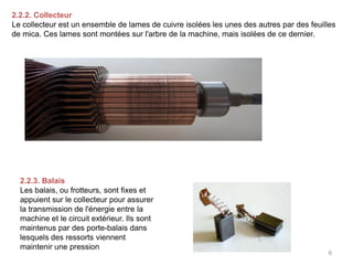 6 
2.2.2. Collecteur Le collecteur est un ensemble de lames de cuivre isolées les unes des autres par des feuilles de mica. Ces lames sont montées sur l'arbre de la machine, mais isolées de ce dernier. 
2.2.3. Balais 
Les balais, ou frotteurs, sont fixes et appuient sur le collecteur pour assurer la transmission de l'énergie entre la machine et le circuit extérieur. Ils sont maintenus par des porte-balais dans lesquels des ressorts viennent maintenir une pression  