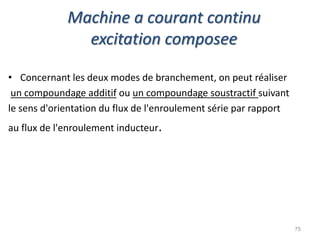 Machine a courant continu excitation composee 
•Concernant les deux modes de branchement, on peut réaliser 
un compoundage additif ou un compoundage soustractif suivant 
le sens d'orientation du flux de l'enroulement série par rapport 
au flux de l'enroulement inducteur. 
75  