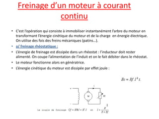 Freinage d’un moteur à courant continu 
•C’est l’opération qui consiste à immobiliser instantanément l’arbre du moteur en transformant l’énergie cinétique du moteur et de la charge en énergie électrique. On utilise des fois des freins mécaniques (patins…). 
•a/ freinage rhéostatique : 
•L’énergie de freinage est dissipée dans un rhéostat : l’inducteur doit rester alimenté. On coupe l’alimentation de l’induit et on le fait débiter dans le rhéostat. 
•Le moteur fonctionne alors en génératrice. 
•L’énergie cinétique du moteur est dissipée par effet joule :  