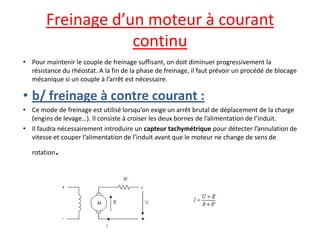 Freinage d’un moteur à courant continu 
•Pour maintenir le couple de freinage suffisant, on doit diminuer progressivement la résistance du rhéostat. A la fin de la phase de freinage, il faut prévoir un procédé de blocage mécanique si un couple à l’arrêt est nécessaire. 
•b/ freinage à contre courant : 
•Ce mode de freinage est utilisé lorsqu’on exige un arrêt brutal de déplacement de la charge (engins de levage…). Il consiste à croiser les deux bornes de l’alimentation de l’induit. 
•Il faudra nécessairement introduire un capteur tachymétrique pour détecter l’annulation de vitesse et couper l’alimentation de l’induit avant que le moteur ne change de sens de rotation.  