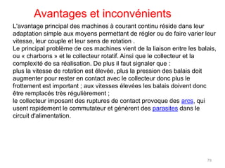 L'avantage principal des machines à courant continu réside dans leur adaptation simple aux moyens permettant de régler ou de faire varier leur vitesse, leur couple et leur sens de rotation . 
Le principal problème de ces machines vient de la liaison entre les balais, ou « charbons » et le collecteur rotatif. Ainsi que le collecteur et la complexité de sa réalisation. De plus il faut signaler que : 
plus la vitesse de rotation est élevée, plus la pression des balais doit augmenter pour rester en contact avec le collecteur donc plus le frottement est important ; aux vitesses élevées les balais doivent donc être remplacés très régulièrement ; 
le collecteur imposant des ruptures de contact provoque des arcs, qui usent rapidement le commutateur et génèrent des parasites dans le circuit d'alimentation. 
Avantages et inconvénients 
79 