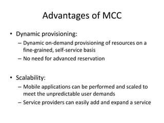 Advantages of MCC
• Dynamic provisioning:
– Dynamic on-demand provisioning of resources on a
fine-grained, self-service basis
– No need for advanced reservation
• Scalability:
– Mobile applications can be performed and scaled to
meet the unpredictable user demands
– Service providers can easily add and expand a service
 