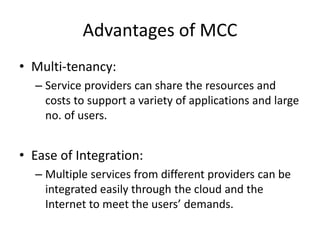 Advantages of MCC
• Multi-tenancy:
– Service providers can share the resources and
costs to support a variety of applications and large
no. of users.
• Ease of Integration:
– Multiple services from different providers can be
integrated easily through the cloud and the
Internet to meet the users’ demands.
 