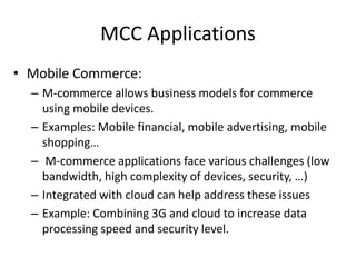 MCC Applications
• Mobile Commerce:
– M-commerce allows business models for commerce
using mobile devices.
– Examples: Mobile financial, mobile advertising, mobile
shopping…
– M-commerce applications face various challenges (low
bandwidth, high complexity of devices, security, …)
– Integrated with cloud can help address these issues
– Example: Combining 3G and cloud to increase data
processing speed and security level.
 
