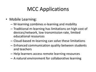 MCC Applications
• Mobile Learning:
– M-learning combines e-learning and mobility
– Traditional m-learning has limitations on high cost of
devices/network, low transmission rate, limited
educational resources
– Cloud-based m-learning can solve these limitations
– Enhanced communication quality between students
and teachers
– Help learners access remote learning resources
– A natural environment for collaborative learning
 