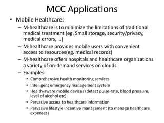 MCC Applications
• Mobile Healthcare:
– M-healthcare is to minimize the limitations of traditional
medical treatment (eg. Small storage, security/privacy,
medical errors, …)
– M-healthcare provides mobile users with convenient
access to resources(eg. medical records)
– M-healthcare offers hospitals and healthcare organizations
a variety of on-demand services on clouds
– Examples:
• Comprehensive health monitoring services
• Intelligent emergency management system
• Health-aware mobile devices (detect pulse-rate, blood pressure,
level of alcohol etc)
• Pervasive access to healthcare information
• Pervasive lifestyle incentive management (to manage healthcare
expenses)
 