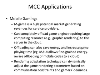 MCC Applications
• Mobile Gaming:
– M-game is a high potential market generating
revenues for service providers.
– Can completely offload game engine requiring large
computing resource (e.g., graphic rendering) to the
server in the cloud.
– Offloading can also save energy and increase game
playing time (eg. MAUI allows fine-grained energy-
aware offloading of mobile codes to a cloud)
– Rendering adaptation technique can dynamically
adjust the game rendering parameters based on
communication constraints and gamers’ demands
 