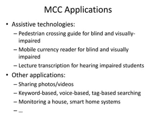 MCC Applications
• Assistive technologies:
– Pedestrian crossing guide for blind and visually-
impaired
– Mobile currency reader for blind and visually
impaired
– Lecture transcription for hearing impaired students
• Other applications:
– Sharing photos/videos
– Keyword-based, voice-based, tag-based searching
– Monitoring a house, smart home systems
– …
 