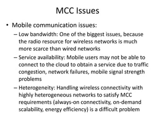 MCC Issues
• Mobile communication issues:
– Low bandwidth: One of the biggest issues, because
the radio resource for wireless networks is much
more scarce than wired networks
– Service availability: Mobile users may not be able to
connect to the cloud to obtain a service due to traffic
congestion, network failures, mobile signal strength
problems
– Heterogeneity: Handling wireless connectivity with
highly heterogeneous networks to satisfy MCC
requirements (always-on connectivity, on-demand
scalability, energy efficiency) is a difficult problem
 