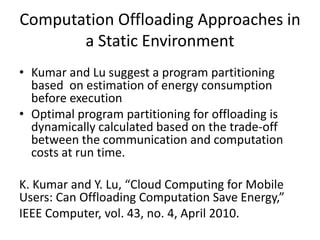 Computation Offloading Approaches in
a Static Environment
• Kumar and Lu suggest a program partitioning
based on estimation of energy consumption
before execution
• Optimal program partitioning for offloading is
dynamically calculated based on the trade-off
between the communication and computation
costs at run time.
K. Kumar and Y. Lu, “Cloud Computing for Mobile
Users: Can Offloading Computation Save Energy,”
IEEE Computer, vol. 43, no. 4, April 2010.
 