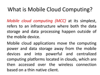 What is Mobile Cloud Computing?
Mobile cloud computing (MCC) at its simplest,
refers to an infrastructure where both the data
storage and data processing happen outside of
the mobile device.
Mobile cloud applications move the computing
power and data storage away from the mobile
devices and into powerful and centralized
computing platforms located in clouds, which are
then accessed over the wireless connection
based on a thin native client.
 