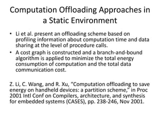 Computation Offloading Approaches in
a Static Environment
• Li et al. present an offloading scheme based on
profiling information about computation time and data
sharing at the level of procedure calls.
• A cost graph is constructed and a branch-and-bound
algorithm is applied to minimize the total energy
consumption of computation and the total data
communication cost.
Z. Li, C. Wang, and R. Xu, “Computation offloading to save
energy on handheld devices: a partition scheme,” in Proc
2001 Intl Conf on Compilers, architecture, and synthesis
for embedded systems (CASES), pp. 238-246, Nov 2001.
 