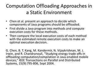 Computation Offloading Approaches in
a Static Environment
• Chen et al. present an approach to decide which
components of Java programs should be offloaded.
• First divide a Java program into methods and compute
execution costs for these methods.
• Then compare the local execution costs of each method
with the estimated remote execution costs to make an
optimal execution decision.
G. Chen, B. T. Kang, M. Kandermir, N. Vijaykrishnan, M. J.
Irwin, and R. Chandranouli, “Studying energy trade offs in
offloading computation/compilation in Java-enabled mobile
devices,” IEEE Transactions on Parallel and Distributed
Systems, 15(9):795-806, Sept 2004.
 
