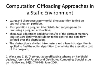 Computation Offloading Approaches in
a Static Environment
• Wang and Li propose a polynomial time algorithm to find an
optimal program partition.
• First partition a program into distributed subprograms by
producing a program abstraction.
• Then, task allocations and data transfer of the abstract memory
locations are determined subject to the control and data flow
defined over the abstraction.
• The abstraction is divided into clusters and a heuristic algorithm is
applied to find the optimal partition to minimize the execution cost
of the program.
C. Wang and Z. Li, “A computation offloading scheme on handheld
devices,” Journal of Parallel and Distributed Computing, Special issue
on middleware, 64(6):740-746. June 2004.
 