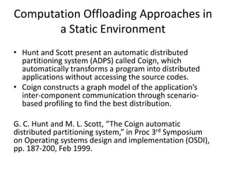 Computation Offloading Approaches in
a Static Environment
• Hunt and Scott present an automatic distributed
partitioning system (ADPS) called Coign, which
automatically transforms a program into distributed
applications without accessing the source codes.
• Coign constructs a graph model of the application’s
inter-component communication through scenario-
based profiling to find the best distribution.
G. C. Hunt and M. L. Scott, “The Coign automatic
distributed partitioning system,” in Proc 3rd Symposium
on Operating systems design and implementation (OSDI),
pp. 187-200, Feb 1999.
 