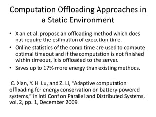 Computation Offloading Approaches in
a Static Environment
• Xian et al. propose an offloading method which does
not require the estimation of execution time.
• Online statistics of the comp time are used to compute
optimal timeout and if the computation is not finished
within timeout, it is offloaded to the server.
• Saves up to 17% more energy than existing methods.
C. Xian, Y. H. Lu, and Z. Li, “Adaptive computation
offloading for energy conservation on battery-powered
systems,” in Intl Conf on Parallel and Distributed Systems,
vol. 2, pp. 1, December 2009.
 