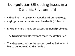 Computation Offloading Issues in a
Dynamic Environment
• Offloading in a dynamic network environment (e.g.,
changing connection status and bandwidth) is harder.
• Environment changes can cause additional problems.
• The transmitted data may not reach the destination
• The data executed on the server could be lost when it
has to be returned to the sender.
 