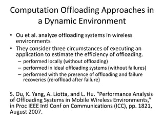 Computation Offloading Approaches in
a Dynamic Environment
• Ou et al. analyze offloading systems in wireless
environments
• They consider three circumstances of executing an
application to estimate the efficiency of offloading.
– performed locally (without offloading)
– performed in ideal offloading systems (without failures)
– performed with the presence of offloading and failure
recoveries (re-offload after failure)
S. Ou, K. Yang, A. Liotta, and L. Hu. “Performance Analysis
of Offloading Systems in Mobile Wireless Environments,”
in Proc IEEE Intl Conf on Communications (ICC), pp. 1821,
August 2007.
 